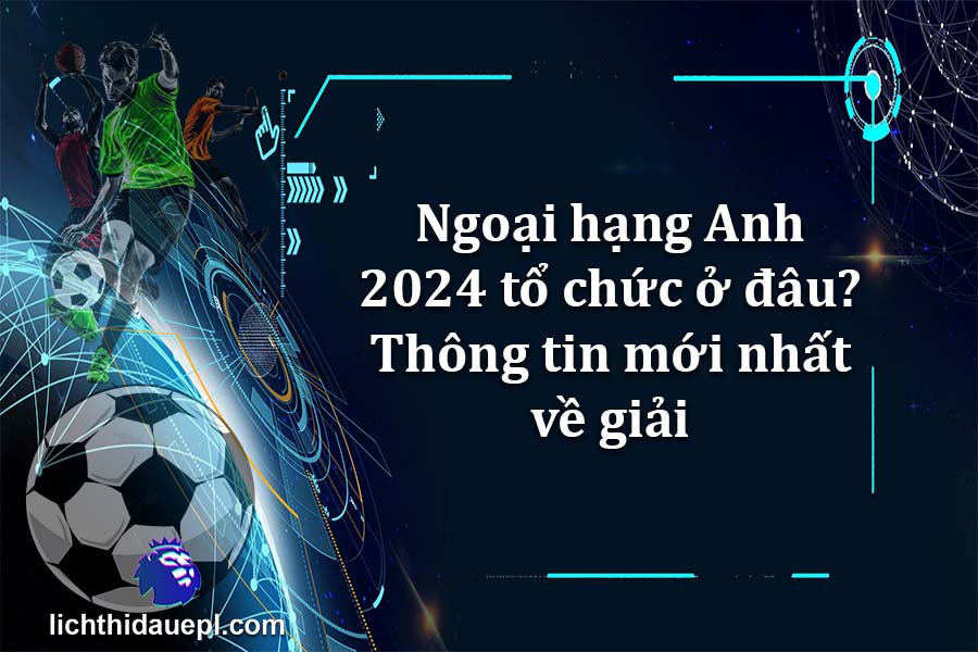 Ngoại hạng Anh 2024 tổ chức ở đâu Thông tin mới nhất về giải