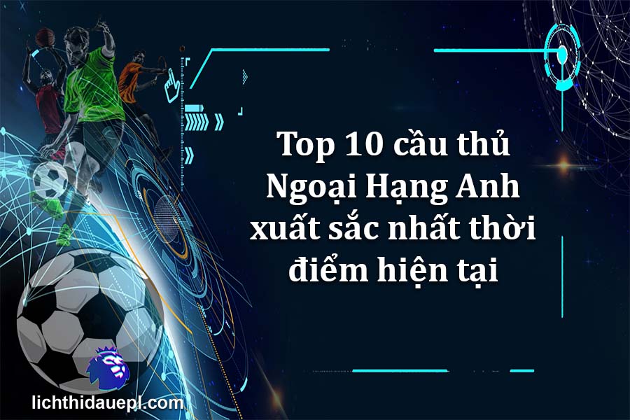 Top 10 cầu thủ Ngoại Hạng Anh xuất sắc nhất thời điểm hiện tại